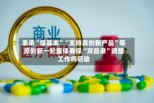 秉承“保基本”“支持真创新产品	”等原则新一轮医保商保“双目录”调整工作将启动-第3张图片