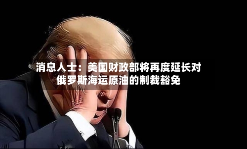 消息人士：美国财政部将再度延长对俄罗斯海运原油的制裁豁免