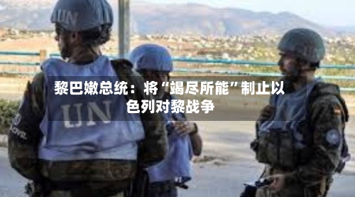 黎巴嫩总统：将“竭尽所能	”制止以色列对黎战争-第2张图片