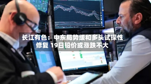 长江有色：中东局势缓和多头试探性修复 19日铅价或涨跌不大
