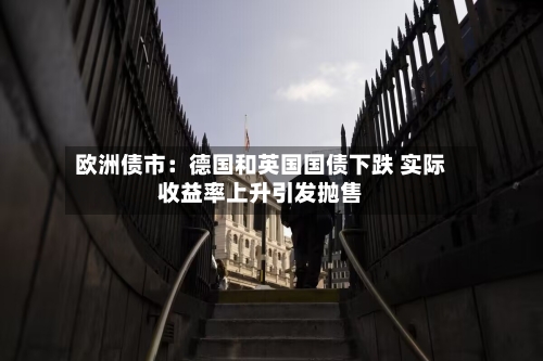 欧洲债市：德国和英国国债下跌 实际收益率上升引发抛售