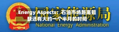 Energy Aspects：石油市场距离短缺还有大约一个半月的时间-第3张图片