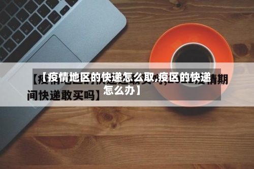 【疫情地区的快递怎么取,疫区的快递怎么办】