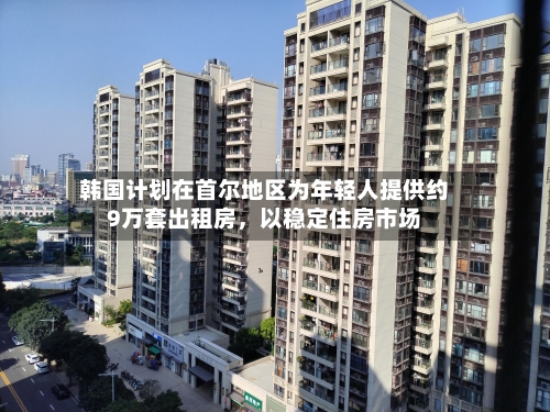 韩国计划在首尔地区为年轻人提供约9万套出租房	，以稳定住房市场-第2张图片