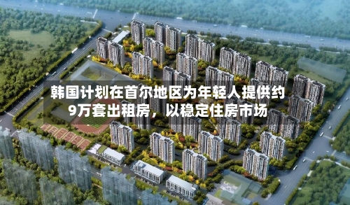 韩国计划在首尔地区为年轻人提供约9万套出租房	，以稳定住房市场-第3张图片