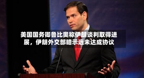 美国国务卿鲁比奥称伊朗谈判取得进展，伊朗外交部暗示远未达成协议