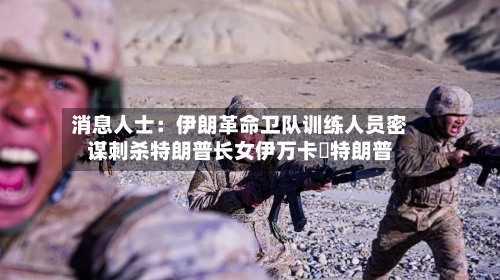 消息人士:伊朗革命卫队训练人员密谋刺杀特朗普长女伊万卡・特朗普-第2张图片