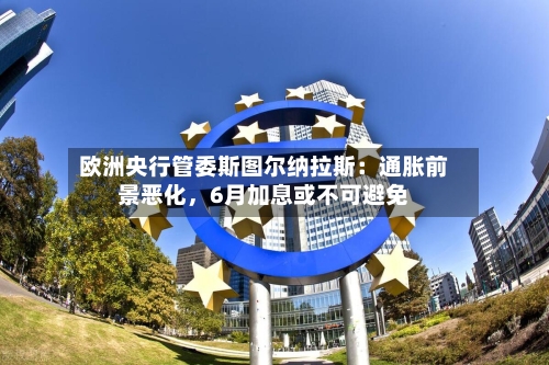 欧洲央行管委斯图尔纳拉斯：通胀前景恶化，6月加息或不可避免-第3张图片